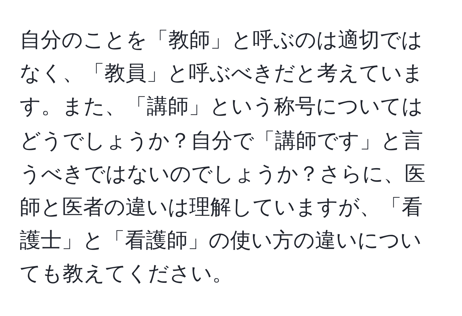 自分のことを「教師」と呼ぶのは適切ではなく、「教員」と呼ぶべきだと考えています。また、「講師」という称号についてはどうでしょうか？自分で「講師です」と言うべきではないのでしょうか？さらに、医師と医者の違いは理解していますが、「看護士」と「看護師」の使い方の違いについても教えてください。