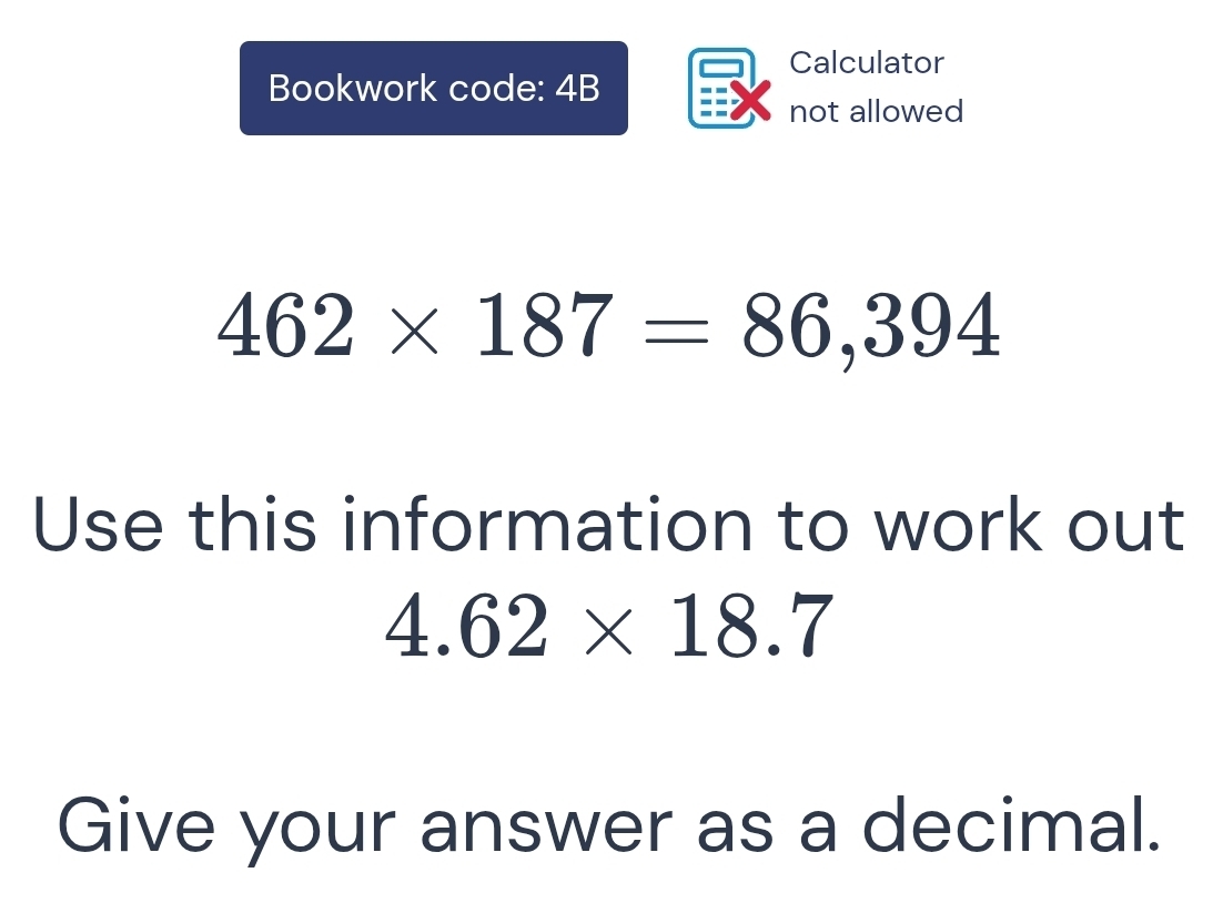 Calculator 
Bookwork code: 4B 
not allowed
462* 187=86,394
Use this information to work out
4.62* 18.7
Give your answer as a decimal.