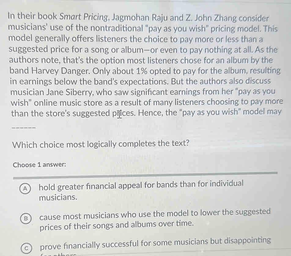 In their book Smart Pricing, Jagmohan Raju and Z. John Zhang consider
musicians’ use of the nontraditional “pay as you wish” pricing model. This
model generally offers listeners the choice to pay more or less than a
suggested price for a song or album—or even to pay nothing at all. As the
authors note, that’s the option most listeners chose for an album by the
band Harvey Danger. Only about 1% opted to pay for the album, resulting
in earnings below the band’s expectations. But the authors also discuss
musician Jane Siberry, who saw significant earnings from her “pay as you
wish” online music store as a result of many listeners choosing to pay more
than the store’s suggested pñces. Hence, the “pay as you wish” model may
_
Which choice most logically completes the text?
Choose 1 answer:
A hold greater financial appeal for bands than for individual
musicians.
B) cause most musicians who use the model to lower the suggested
prices of their songs and albums over time.
c) prove financially successful for some musicians but disappointing