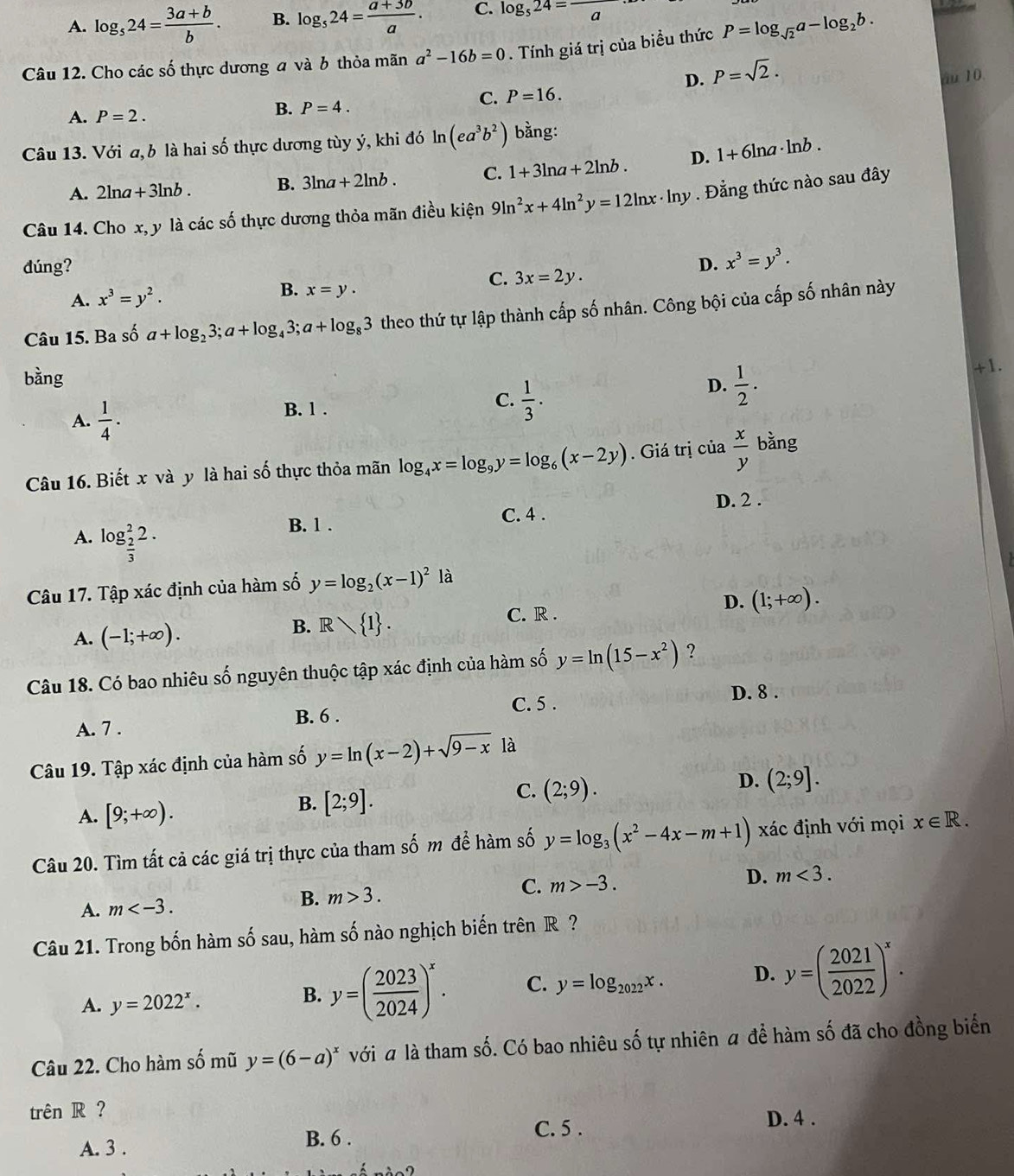 A. log _524= (3a+b)/b . B. log _524= (a+3b)/a . C. log _524=frac a
Câu 12. Cho các số thực dương a và 6 thỏa mãn a^2-16b=0. Tính giá trị của biểu thức P=log _sqrt(2)a-log _2b.
D. P=sqrt(2). äu 10.
C. P=16.
A. P=2.
B. P=4.
Câu 13. Với a, b là hai số thực dương tùy ý, khi đó ln (ea^3b^2) bằng:
2ln a+3ln b. B. 3ln a+2ln b. C. 1+3ln a+2ln b. D. 1+6ln a· ln b.
A. 2
Câu 14. Cho x, y là các số thực dương thỏa mãn điều kiện 9ln^2x+4ln^2y=12ln x· ln y. Đẳng thức nào sau đây
dúng? D. x^3=y^3.
A. x^3=y^2.
B. x=y.
C. 3x=2y.
Câu 15. Ba số a+log _23;a+log _43;a+log _83 theo thứ tự lập thành cấp số nhân. Công bội của cấp số nhân này
bàng
+1.
A.  1/4 ·
B. 1 .
C.  1/3 .
D.  1/2 .
Câu 16. Biết x và y là hai số thực thỏa mãn log _4x=log _9y=log _6(x-2y). Giá trị của  x/y  bằng
B. 1 . C. 4 . D. 2 .
A. log _ 2/3 ^22.
Câu 17. Tập xác định của hàm số y=log _2(x-1)^21dot a
A. (-1;+∈fty ).
B. R 1 .
C. R .
D. (1;+∈fty ).
Câu 18. Có bao nhiêu số nguyên thuộc tập xác định của hàm số y=ln (15-x^2) ?
A. 7 . B. 6 . C. 5 .
D. 8 .
Câu 19. Tập xác định của hàm số y=ln (x-2)+sqrt(9-x) à
D. (2;9].
A. [9;+∈fty ).
B. [2;9].
C. (2;9).
Câu 20. Tìm tất cả các giá trị thực của tham số m để hàm số y=log _3(x^2-4x-m+1) xác định với mọi x∈ R.
A. m B. m>3. C. m>-3. D. m<3.
Câu 21. Trong bốn hàm số sau, hàm số nào nghịch biến trên R ?
A. y=2022^x.
B. y=( 2023/2024 )^x. C. y=log _2022x. D. y=( 2021/2022 )^x.
Câu 22. Cho hàm -frac k mũ y=(6-a)^x với a là tham số. Có bao nhiêu số tự nhiên a để hàm số đã cho đồng biển
trên R ?
A. 3 . B. 6 . C. 5 .
D. 4 .