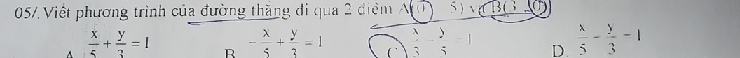 05/. Viết phương trình của đường thăng đi qua 2 điểm A 0 5 )√ BG
 x/5 + y/3 =1
R - x/5 + y/3 =1 C  lambda /3 - y/5 =1
D.  x/5 - y/3 =1