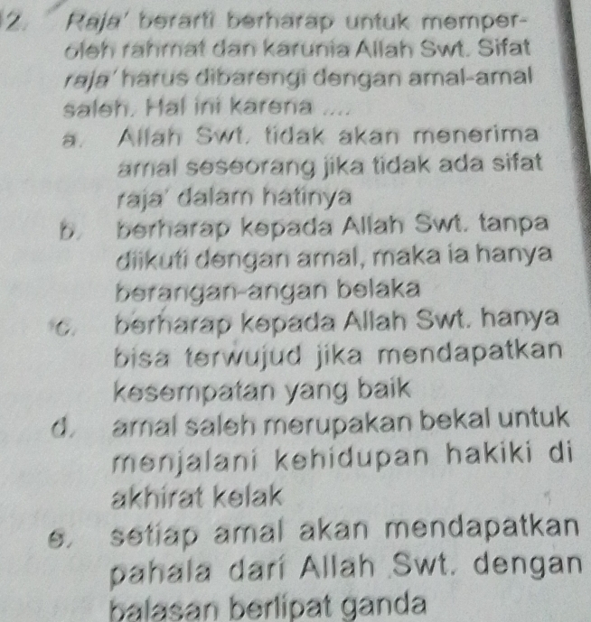 Raja' berarti berharap untuk memper-
oleh rähmat dan karunia Allah Swt. Sifat
raja'harus dibarengi dengan amal-amal 
saleh. Hal ini karena ....
a. Allah Swt. tidak akan menerima
amal seseorang jika tidak ada sifat 
raja' dalam hatinya
b. berharap kepada Allah Swt. tanpa
diikuti dengan amal, maka ia hanya
berangan-angan belaka
C. berharap kepada Allah Swt. hanya
bisa terwujud jika mendapatkan
kesempatan yang baik
d. amal saleh merupakan bekal untuk
menjalani kehidupan hakiki di
akhirat kelak
e. setiap amal akan mendapatkan
pahala darí Allah Swt. dengan
balasan berlipat ganda