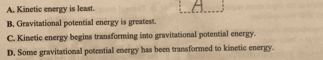 A. Kinetic energy is least.
B. Gravitational potential energy is greatest.
C. Kinetic energy begins transforming into gravitational potential energy.
D. Some gravitational potential energy has been transformed to kinetic energy.