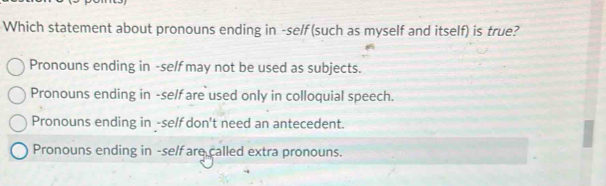 Which statement about pronouns ending in -self (such as myself and itself) is true?
Pronouns ending in -self may not be used as subjects.
Pronouns ending in -self are used only in colloquial speech.
Pronouns ending in -self don't need an antecedent.
Pronouns ending in -self are called extra pronouns.