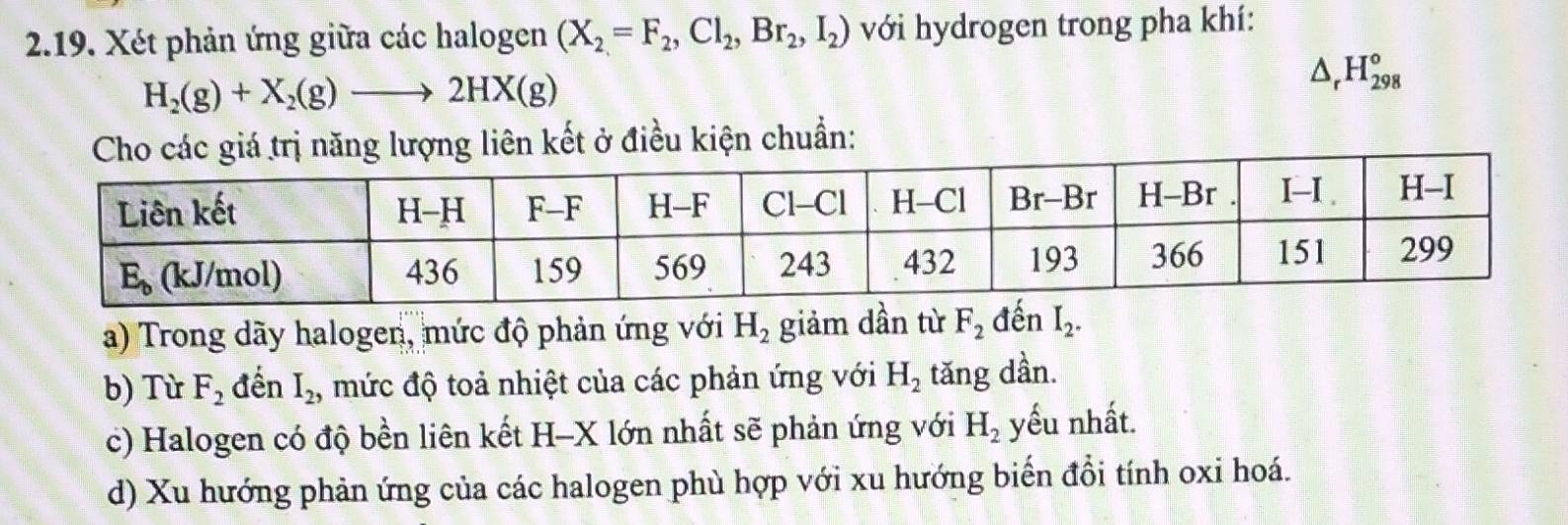 Xét phản ứng giữa các halogen (X_2=F_2,Cl_2,Br_2,I_2) với hydrogen trong pha khí:
H_2(g)+X_2(g)to 2HX(g)
△ _rH_(298)°
ăng lượng liên kết ở điều kiện chuẩn: 
a) Trong dãy halogen, mức độ phản ứng với H_2 giảm dần từ F_2 đến I_2. 
b) Từ F_2 đến I_2, mức độ toả nhiệt của các phản ứng với H_2 tăng dần. 
c) Halogen có độ bền liên kết H-X lớn nhất sẽ phản ứng với H_2 yếu nhất. 
d) Xu hướng phản ứng của các halogen phù hợp với xu hướng biến đổi tính oxi hoá.