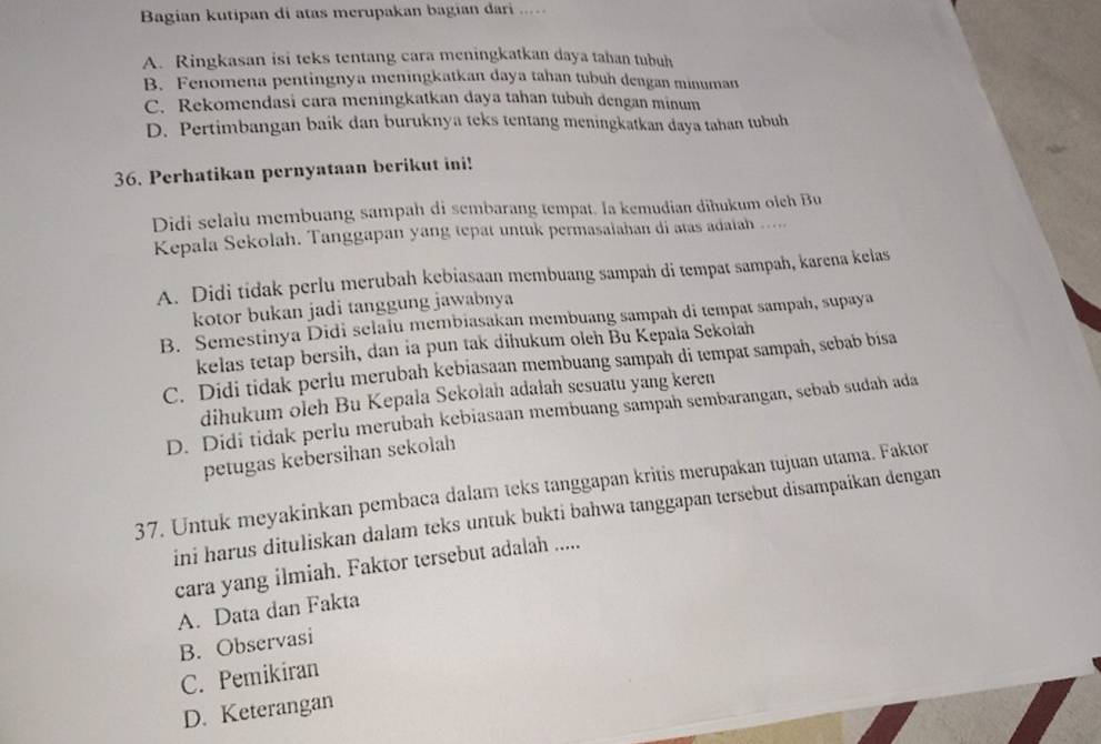 Bagian kutipan di atas merupakan bagian dari ....
A. Ringkasan isi teks tentang cara meningkatkan daya tahan tubuh
B. Fenomena pentingnya meningkatkan daya tahan tubuh dengan minuman
C. Rekomendasi cara meningkatkan daya tahan tubuh dengan minum
D. Pertimbangan baik dan buruknya teks tentang meningkatkan daya tahan tubuh
36. Perhatikan pernyataan berikut ini!
Didi selalu membuang sampah di sembarang tempat. la kemudian dīħukum oich Bu
Kepala Sekolah. Tanggapan yang tepat untuk permasalahan di atas adatah …
A. Didi tidak perlu merubah kebiasaan membuang sampah di tempat sampah, karena kelas
kotor bukan jadi tanggung jawabnya
B. Semestinya Didi selalu membiasakan membuang sampah di tempat sampah, supaya
kelas tetap bersih, dan ia pun tak dihukum oleh Bu Kepala Sekolah
C. Didi tidak perlu merubah kebiasaan membuang sampah di tempat sampah, sebab bisa
dihukum oleh Bu Kepala Sekolah adalah sesuatu yang keren
D. Didi tidak perlu merubah kebiasaan membuang sampah sembarangan, sebab sudah ada
petugas kebersihan sekolah
37. Untuk meyakinkan pembaca dalam teks tanggapan kritis merupakan tujuan utama. Faktor
ini harus dituliskan dalam teks untuk bukti bahwa tanggapan tersebut disampaikan dengan
cara yang ilmiah. Faktor tersebut adalah .....
A. Data dan Fakta
B. Observasi
C. Pemikiran
D. Keterangan