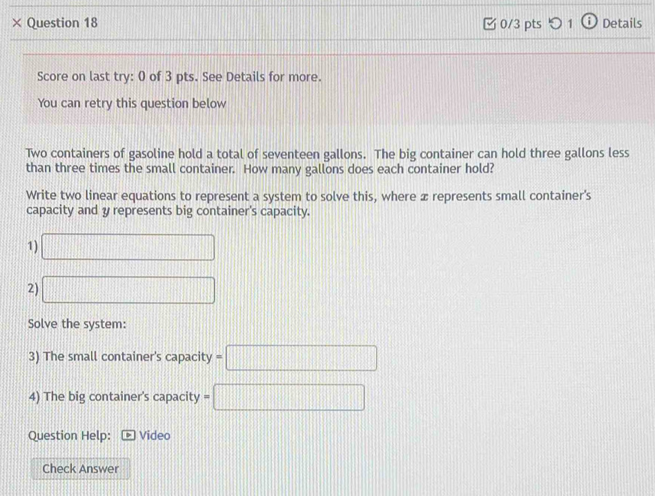 × Question 18 0/3 pts つ 1 a Details 
Score on last try: 0 of 3 pts. See Details for more. 
You can retry this question below 
Two containers of gasoline hold a total of seventeen gallons. The big container can hold three gallons less 
than three times the small container. How many gallons does each container hold? 
Write two linear equations to represent a system to solve this, where æ represents small container's 
capacity and y represents big container's capacity. 
1) □
2) □
Solve the system: 
3) The small container's capacity =□
4) The big container's capacity =□
Question Help: Video 
Check Answer