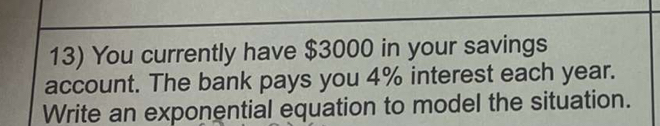 You currently have $3000 in your savings 
account. The bank pays you 4% interest each year. 
Write an exponential equation to model the situation.