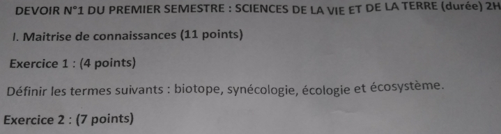 DEVOIR N° *1 DU PREMIER SEMESTRE : SCIENCES DE LA VIE ET DE LA TERRE (durée) 2H 
I. Maitrise de connaissances (11 points) 
Exercice 1 : (4 points) 
Définir les termes suivants : biotope, synécologie, écologie et écosystème. 
Exercice 2 : (7 points)