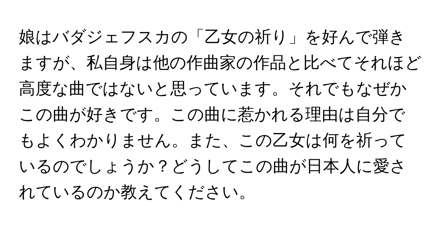 娘はバダジェフスカの「乙女の祈り」を好んで弾きますが、私自身は他の作曲家の作品と比べてそれほど高度な曲ではないと思っています。それでもなぜかこの曲が好きです。この曲に惹かれる理由は自分でもよくわかりません。また、この乙女は何を祈っているのでしょうか？どうしてこの曲が日本人に愛されているのか教えてください。