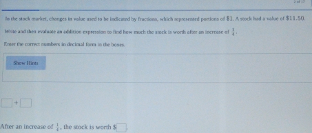 ln the stock market, changes in value used to be indicated by fractions, which represented portions of $1. A stock had a value of $11.50. 
Write and then evaluate an addition expression to find how much the stock is worth after an increase of  1/4 . 
Enter the correct numbers in decimal form in the boxes. 
Show Hints
□ +□
After an increase of  1/4  , the stock is worth s□