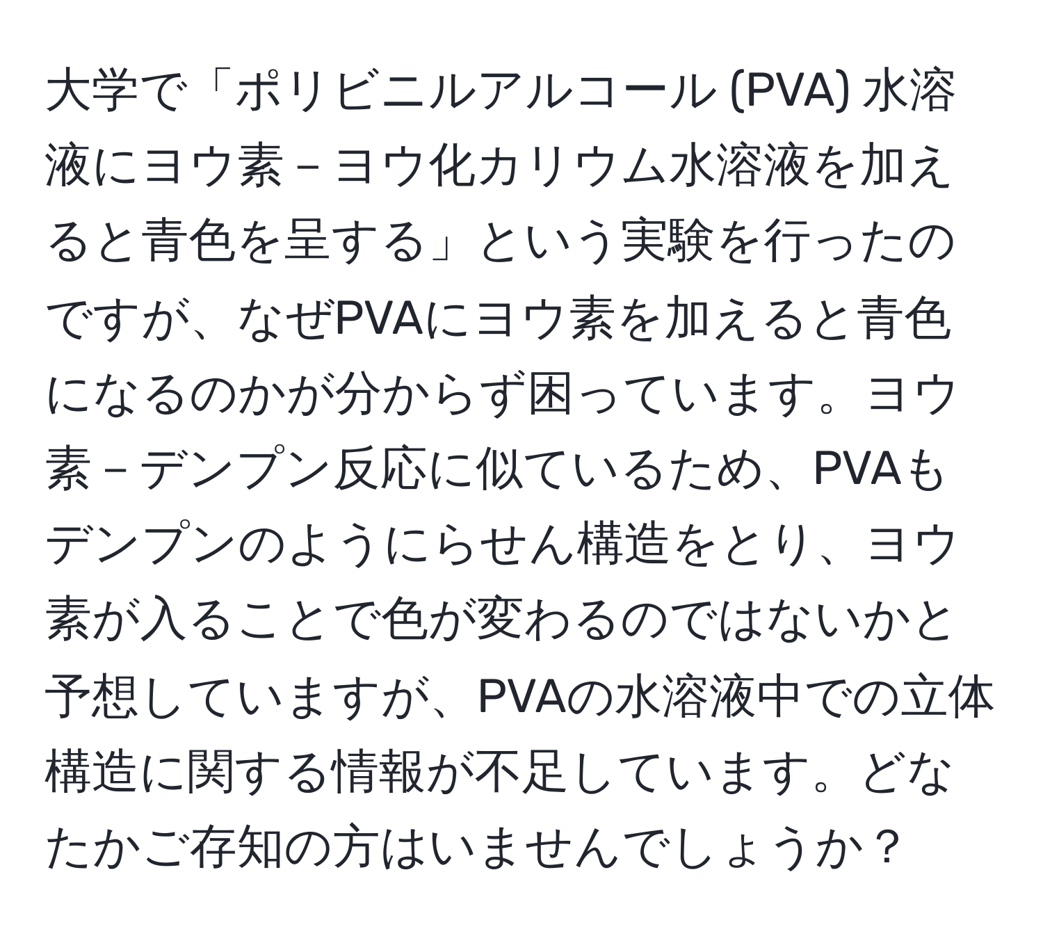 大学で「ポリビニルアルコール (PVA) 水溶液にヨウ素－ヨウ化カリウム水溶液を加えると青色を呈する」という実験を行ったのですが、なぜPVAにヨウ素を加えると青色になるのかが分からず困っています。ヨウ素－デンプン反応に似ているため、PVAもデンプンのようにらせん構造をとり、ヨウ素が入ることで色が変わるのではないかと予想していますが、PVAの水溶液中での立体構造に関する情報が不足しています。どなたかご存知の方はいませんでしょうか？