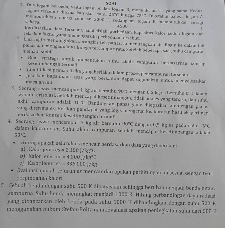 SOAL
1. Dua logam berbeda, yaitu logam A dan logam B, memiliki massa yang sama. Kedua
logam tersebut dipanaskan dari suhu 25°C hingga 75°C. Diketahui bahwa logam A
membutuhkan energi sebesar 3000 J, sedangkan logam B membutuhkan energi
sebesar
4500
].
Berdasarkan data tersebut, analisislah perbedaan kapasitas kalor kedua logam dan
jelaskan faktor yang memengaruhi perbedaan tersebut.
2. Lina ingin mendinginkan secangkir teh panas. Ia menuangkan air dingin ke dalam teh
panas dan mengaduknya hingga tercampur rata. Setelah beberapa saat, suhu campuran
menjadi stabil.
Buat strategi untuk menentukan suhu akhir campuran berdasarkan konsep
kesetimbangan termal!
Identifikasi prinsip fisika yang berlaku dalam proses pencampuran tersebut!
Jelaskan bagaimana asas yang berkaitan dapat digunakan untuk menyelesaikan
masalah ini!
3. Seorang siswa mencampur 1 kg air bersuhu 90°C dengan 0,5 kg es bersuhu 0°C dalam
wadah terisolasi. Setelah mencapai kesetimbangan, tidak ada es yang tersisa, dan suhu
akhir campuran adalah 10°C. Bandingkan panas yang dilepaskan air dengan panas
yang diterima es. Berikan pendapat yang logis mengenai keakuratan hasil eksperimen
berdasarkan konsep kesetimbangan termal!
4. Seorang siswa mencampur 3 kg air bersuhu 90°C dengan 0,5 kg es pada suhu -5°C
dalam kalorimeter. Suhu akhir campuran setelah mencapai kesetimbangan adalah
50°C.
Hitung apakah seluruh es mencair berdasarkan data yang diberikan:
a) Kalor jenis es =2.100J/kg°C
b) Kalor jenis air =4.200J/kg°C
c) Kalor lebur es =336.000J/kg
Evaluasi apakah seluruh es mencair dan apakah perhitungan ini sesuai dengan teori
perpindahan kalor!
5. Sebuah benda dengan suhu 500 K dipanaskan sehingga berubah menjadi benda hitam
sempurna. Suhu benda meningkat menjadi 1000 K. Hitung perbandingan daya radiasi
yang dipancarkan oleh benda pada suhu 1000 K dibandingkan dengan suhu 500 K
menggunakan hukum Stefan-Boltzmann.Evaluasi apakah peningkatan suhu dari 500 K