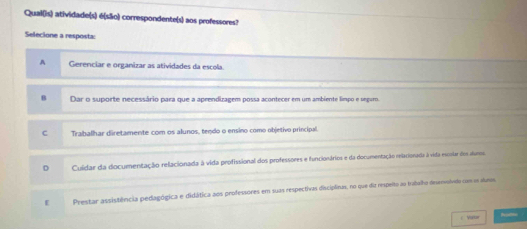 Qual(is) atividade(s) é(são) correspondente(s) aos professores?
Selecione a resposta:
A Gerenciar e organizar as atividades da escola
B Dar o suporte necessário para que a aprendizagem possa acontecer em um ambiente limpo e seguro.
c Trahalhar diretamente com os alunos, tendo o ensino como objetivo principal.
D Culdar da documentação relacionada à vida profissional dos professores e funcionários e da documentação relacionada à vida esosiar dos dum
E Prestar assistência pedagógica e didática aos professores em suas respectivas disciplinas, no que diz respelto ao tratalho deservolvdo com o atans
i Vrar hall