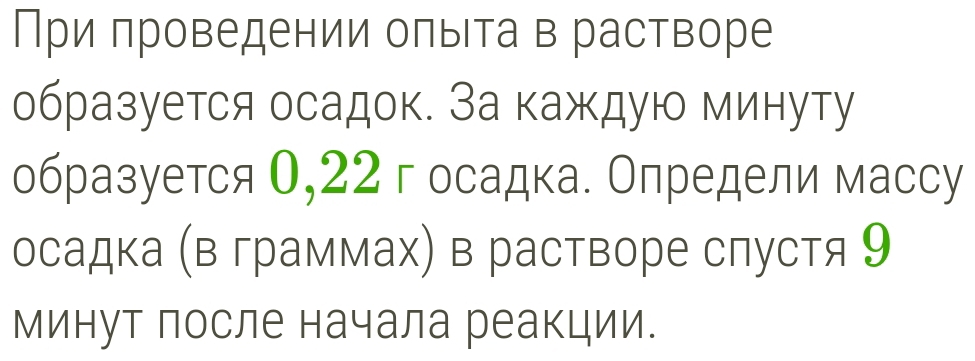 При πроведении оπыΙта в растворе 
образуется осадок. За каждую минуту 
образуется 0,22 госадка. Определи массу 
осадка (в граммах) в растворе слустя 9
минут после начала реакции.