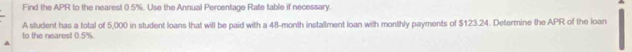Find the APR to the nearest 0.5%, Use the Annual Percentage Rate table if necessary. 
A student has a total of 5,000 in student loans that will be paid with a 48-month installment loan with monthly payments of $123.24. Determine the APR of the loan 
to the nearest 0.5%.