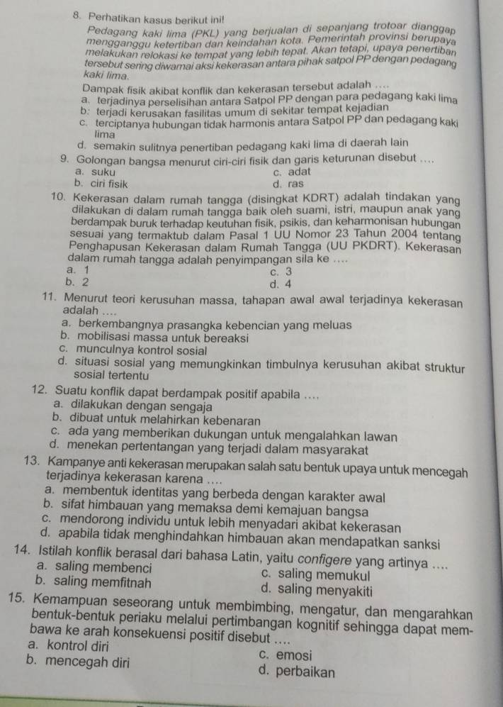 Perhatikan kasus berikut ini!
Pedagang kaki lima (PKL) yang berjualan di sepanjang trotoar dianggap
mengganggu ketertiban dan keindahan kota. Pemerintah provinsi berupay
melakukan relokasi ke tempat yang lebih tepat. Akan tetapi, upaya penertiban
tersebut sering diwamai aksi kekerasan antara pihak satpol PP dengan pedagang
kaki lima.
Dampak fisik akibat konflik dan kekerasan tersebut adalah .
a terjadinya perselisihan antara Satpol PP dengan para pedagang kaki lima
b: terjadi kerusakan fasilitas umum di sekitar tempat kejadian
c terciptanya hubungan tidak harmonis antara Satpol PP dan pedagang kaki
lima
d. semakin sulitnya penertiban pedagang kaki lima di daerah lain
9. Golongan bangsa menurut ciri-ciri fisik dan garis keturunan disebut …
a. suku c. adat
b. ciri fisik d. ras
10. Kekerasan dalam rumah tangga (disingkat KDRT) adalah tindakan yang
dilakukan di dalam rumah tangga baik oleh suami, istri, maupun anak yand
berdampak buruk terhadap keutuhan fisik, psikis, dan keharmonisan hubungan
sesuai yang termaktub dalam Pasal 1 UU Nomor 23 Tahun 2004 tentang
Penghapusan Kekerasan dalam Rumah Tangga (UU PKDRT). Kekerasan
dalam rumah tangga adalah penyimpangan sila ke ....
a. 1
b. 2 d. 4 c. 3
11. Menurut teori kerusuhan massa, tahapan awal awal terjadinya kekerasan
adalah ....
a. berkembangnya prasangka kebencian yang meluas
b. mobilisasi massa untuk bereaksi
c. munculnya kontrol sosial
d. situasi sosial yang memungkinkan timbulnya kerusuhan akibat struktur
sosial tertentu
12. Suatu konflik dapat berdampak positif apabila …
a. dilakukan dengan sengaja
b. dibuat untuk melahirkan kebenaran
c. ada yang memberikan dukungan untuk mengalahkan lawan
d. menekan pertentangan yang terjadi dalam masyarakat
13. Kampanye anti kekerasan merupakan salah satu bentuk upaya untuk mencegah
terjadinya kekerasan karena ....
a. membentuk identitas yang berbeda dengan karakter awal
b. sifat himbauan yang memaksa demi kemajuan bangsa
c. mendorong individu untuk lebih menyadari akibat kekerasan
d. apabila tidak menghindahkan himbauan akan mendapatkan sanksi
14. Istilah konflik berasal dari bahasa Latin, yaitu configere yang artinya ....
a. saling membenci c. saling memukul
b. saling memfitnah d. saling menyakiti
15. Kemampuan seseorang untuk membimbing, mengatur, dan mengarahkan
bentuk-bentuk periaku melalui pertimbangan kognitif sehingga dapat mem-
bawa ke arah konsekuensi positif disebut ....
a. kontrol diri c. emosi
b. mencegah diri d. perbaikan