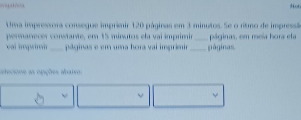 orgalória Not 
Uma impressora consegue imprimir 120 páginas em 3 minutos. Se o ritmo de impressã 
permanecer constante, em 15 minutos ela vaí imprimir _páginas, em meia hora ela 
vaí imprimir _páginas e em uma hora vai imprimir _páginas. 
r electone as opções abaixo: