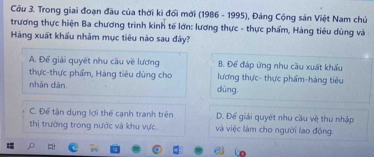 Trong giai đoạn đầu của thời kì đổi mới (1986 - 1995), Đảng Cộng sản Việt Nam chủ
trương thực hiện Ba chương trình kinh tế lớn: lương thực - thực phẩm, Hàng tiêu dùng và
Hàng xuất khẩu nhãm mục tiêu nào sau đây?
A. Để giải quyết nhu cầu về lương B. Để đáp ứng nhu cầu xuất khẩu
thực-thực phẩm, Hàng tiêu dùng cho lương thực- thực phẩm-hàng tiêu
nhân dân. dùng.
C. Để tận dụng lợi thế cạnh tranh trên D. Để giải quyết nhu cầu về thu nhập
thị trường trong nước và khu vực. và việc làm cho người lao động.