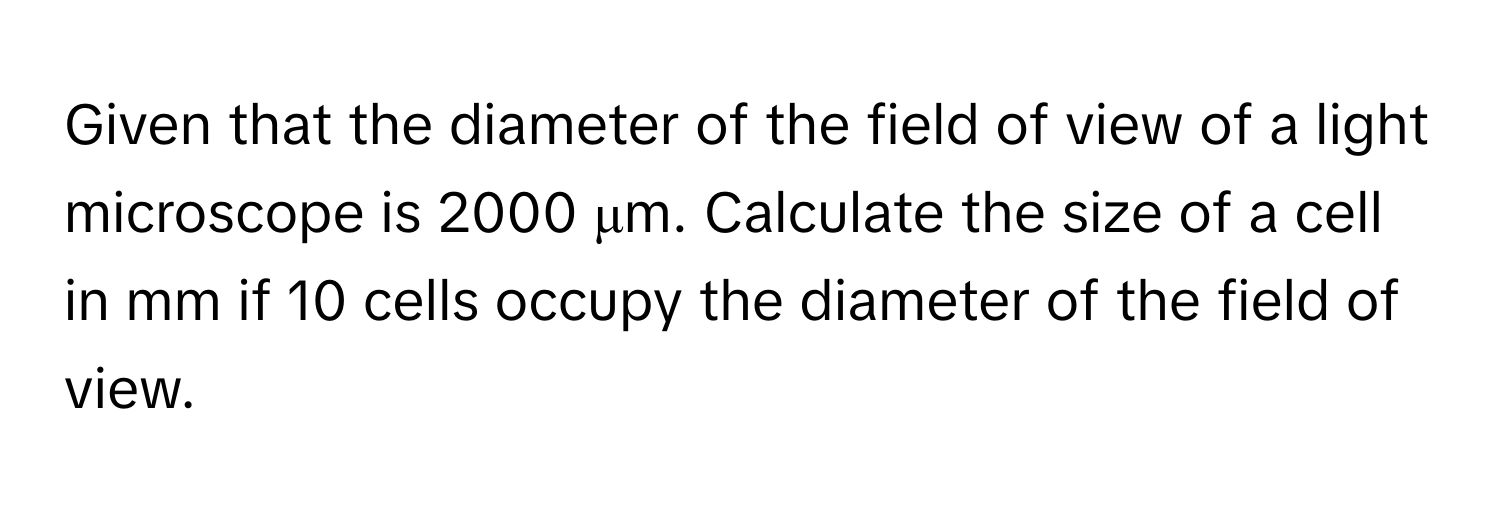 Given that the diameter of the field of view of a light microscope is 2000 μm. Calculate the size of a cell in mm if 10 cells occupy the diameter of the field of view.