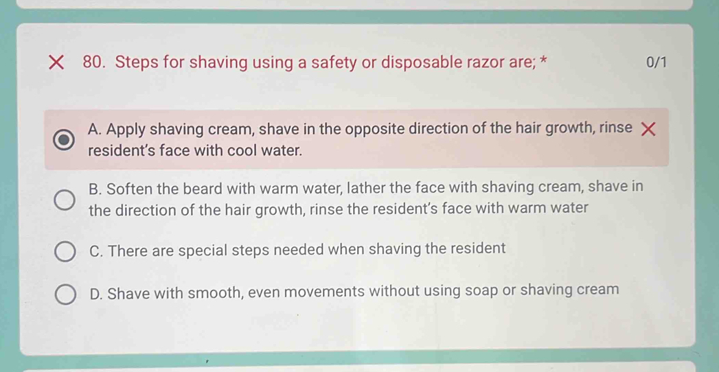 Steps for shaving using a safety or disposable razor are; * 0/1
A. Apply shaving cream, shave in the opposite direction of the hair growth, rinse
resident’s face with cool water.
B. Soften the beard with warm water, lather the face with shaving cream, shave in
the direction of the hair growth, rinse the resident’s face with warm water
C. There are special steps needed when shaving the resident
D. Shave with smooth, even movements without using soap or shaving cream