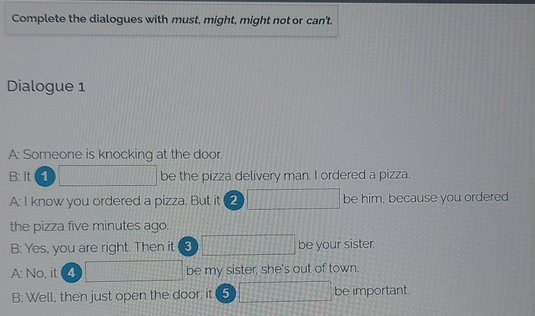 Complete the dialogues with must, might, might not or can't. 
Dialogue 1 
A: Someone is knocking at the door. 
B: It 1 be the pizza delivery man. I ordered a pizza. 
A: I know you ordered a pizza. But it 2 be him, because you ordered 
the pizza five minutes ago 
B: Yes, you are right. Then it 3 be your sister. 
A: No, it 4 be my sister, she's out of town. 
B: Well, then just open the door; it (5 be important.