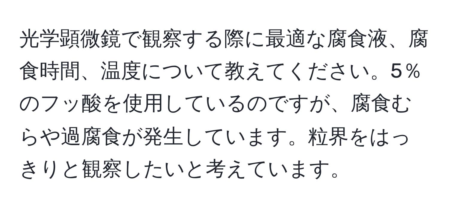 光学顕微鏡で観察する際に最適な腐食液、腐食時間、温度について教えてください。5％のフッ酸を使用しているのですが、腐食むらや過腐食が発生しています。粒界をはっきりと観察したいと考えています。