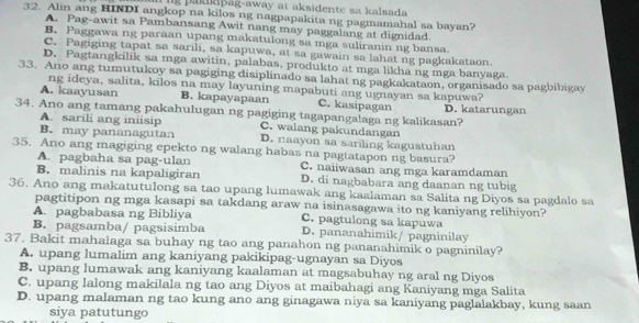 a  kipag-away at aksidente sa kalsada 
32. Alin ang HINDI angkop na kilos ng nagpapakita ng pagmamahal sa bayan?
A. Pag-awit sa Pambansang Awit nang may paggalang at dignidad.
B. Paggawa ng paraan upang makatulong sa mga suliranin ng bansa
C. Pagiging tapat sa sarıli, sa kapuwa, at sa gawain sa lahat ng pagkakataon.
D. Pagtangkilik sa mga awitin, palabas, produkto at mga likha ng mga banyaga
33. Ano ang tumutukoy sa pagiging disiplinado sa lahat ng pagkakataon, organisado sa pagbibigay
ng ideya, salita, kilos na may layuning mapabuti ang ugnayan sa kapuwa?
A. kaayusan B. kapayapaan C. kasipagan
34. Ano ang tamang pakahulugan ng pagiging tagapangalaga ng kalikasan? D. katarungan
A. sarili ang iniisip C. walang pakundangan
B. may pananagutan D. naayon sa sariling kagustuhan
35. Ano ang magiging epekto ng walang habas na pagtatapon ng basura?
A. pagbaha sa pag-ulan C. naiiwasan ang mga karamdaman
B. malinis na kapaligiran D. di nagbabara ang daanan ng tubig
36. Ano ang makatutulong sa tao upang lumawak ang kaalaman sa Salita ng Diyos sa pagdalo sa
pagtitipon ng mga kasapi sa takdang araw na isinasagawa ito ng kaniyang relihiyon?
A. pagbabasa ng Bibliya C. pagtulong sa kapuwa
B. pagsamba/ pagsisimba D. pananahimik/ pagninilay
37. Bakit mahalaga sa buhay ng tao ang panahon ng pananahimik o pagninilay?
A. upang lumalim ang kaniyang pakikipag-ugnayan sa Diyos
B. upang lumawak ang kaniyang kaalaman at magsabuhay ng aral ng Diyos
C. upang lalong makilala ng tao ang Diyos at maibahagi ang Kaniyang mga Salita
D. upang malaman ng tao kung ano ang ginagawa niya sa kaniyang paglalakbay, kung saan
siya patutungo