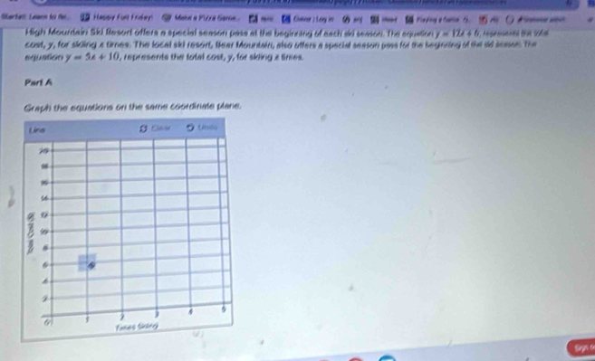 Marfen Leaen to t. a Happy ful Foday S Maka a Pzza Sare C Cane ; Loy in Had Kayng a hale B. ( ) A mne ao
High Mourdain Ski Resort offers a special season pase at the beginning of each skd season. The equation y=12x+6
cost, y, for sicing a times. The local ski resort, Bear Mountain, also ofters a special season pass for the beginning of the id sosse. The
squation y=5x+10 , represents the total cost, y, for skling z tines.
Part A
Graph the equations on the same coordinale plane.