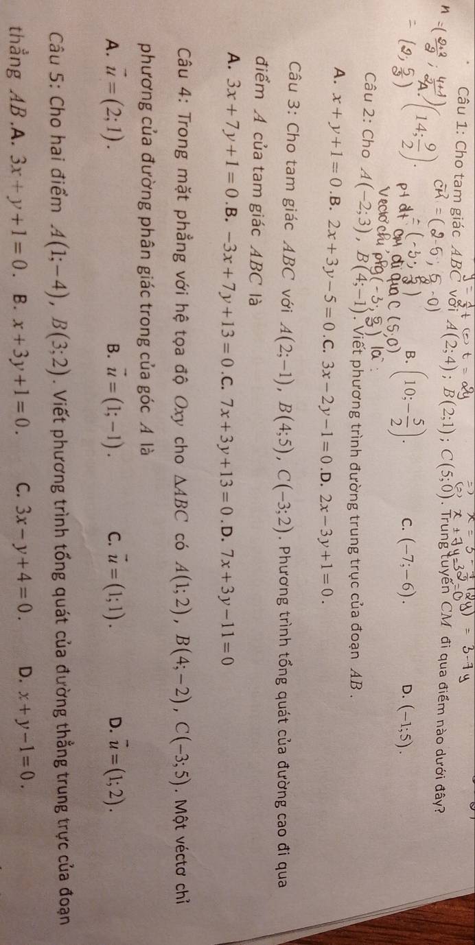 Cho tam giác ABC với A(2;4);B(2;1);C(5;0) Trung tuyến CM đi qua điểm nào dưới đây?
)(14; 9/2 ).
0
B. (10;- 5/2 ).
C. (-7;-6). (-1;5).
D.
Câu 2: Cho A(-2;3),B(4;-1.  Viết phương trình đường trung trục của đoạn AB .
A. x+y+1=0 .B. 2x+3y-5=0. C. 3x-2y-1=0 .D. 2x-3y+1=0.
Câu 3: Cho tam giác ABC với A(2;-1),B(4;5),C(-3;2). Phương trình tổng quát của đường cao đi qua
điểm A của tam giác ABC là
A. 3x+7y+1=0 .B. -3x+7y+13=0 .C. 7x+3y+13=0. D. 7x+3y-11=0
Câu 4: Trong mặt phẳng với hệ tọa độ Oxy cho △ ABC có A(1;2),B(4;-2),C(-3;5). Một véctơ chỉ
phương của đường phân giác trong của góc A là
A. vector u=(2;1). vector u=(1;-1). C. vector u=(1;1). D. vector u=(1;2).
B.
Câu 5: Cho hai điểm A(1;-4),B(3;2). Viết phương trình tổng quát của đường thẳng trung trực của đoạn
thẳng AB.A. 3x+y+1=0 B. x+3y+1=0. C. 3x-y+4=0. D. x+y-1=0.