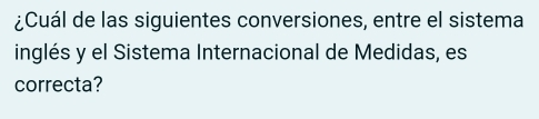 ¿Cuál de las siguientes conversiones, entre el sistema 
inglés y el Sistema Internacional de Medidas, es 
correcta?