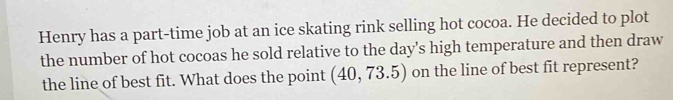 Henry has a part-time job at an ice skating rink selling hot cocoa. He decided to plot 
the number of hot cocoas he sold relative to the day 's high temperature and then draw 
the line of best fit. What does the point (40,73.5) on the line of best fit represent?