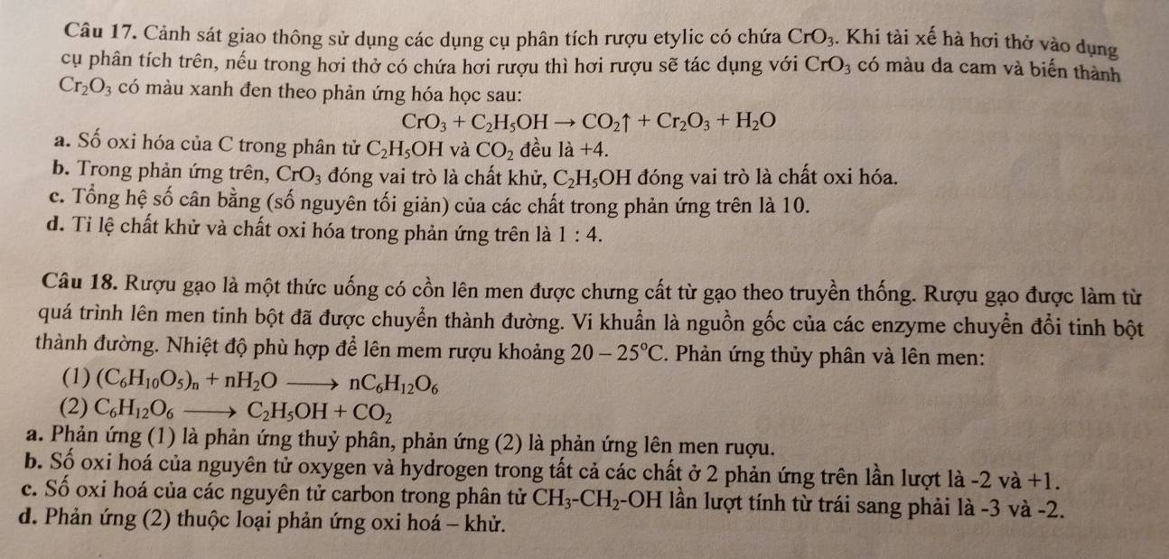 Cảnh sát giao thông sử dụng các dụng cụ phân tích rượu etylic có chứa CrO_3. Khi tài xế hà hơi thở vào dụng
cụ phân tích trên, nếu trong hơi thở có chứa hơi rượu thì hơi rượu sẽ tác dụng với CrO_3 có màu da cam và biến thành
Cr_2O_3 có màu xanh đen theo phản ứng hóa học sau:
CrO_3+C_2H_5OHto CO_2uparrow +Cr_2O_3+H_2O
a. Số oxi hóa của C trong phân tử C_2H_5OH và CO_2 đều 1a+4.
b. Trong phản ứng trên, CrO_3 đóng vai trò là chất khử, C_2H_5OH I đóng vai trò là chất oxi hóa.
c. Tổng hệ số cân bằng (số nguyên tối giản) của các chất trong phản ứng trên là 10.
d. Tỉ lệ chất khử và chất oxi hóa trong phản ứng trên là 1:4.
Câu 18. Rượu gạo là một thức uống có cồn lên men được chưng cất từ gạo theo truyền thống. Rượu gạo được làm từ
quá trình lên men tinh bột đã được chuyển thành đường. Vi khuẩn là nguồn gốc của các enzyme chuyển đổi tinh bột
thành đường. Nhiệt độ phù hợp để lên mem rượu khoảng 20-25°C. Phản ứng thủy phân và lên men:
(1) (C_6H_10O_5)_n+nH_2Oto nC_6H_12O_6
(2) C_6H_12O_6to C_2H_5OH+CO_2
a. Phản ứng (1) là phản ứng thuỷ phân, phản ứng (2) là phản ứng lên men ruợu.
b. Số oxi hoá của nguyên tử oxygen và hydrogen trong tất cả các chất ở 2 phản ứng trên lần lượt là -2 và +1.
c. Số oxi hoá của các nguyên tử carbon trong phân tử CH_3-CH_2 -OH lần lượt tính từ trái sang phải là -3 và -2.
d. Phản ứng (2) thuộc loại phản ứng oxi hoá - khử.