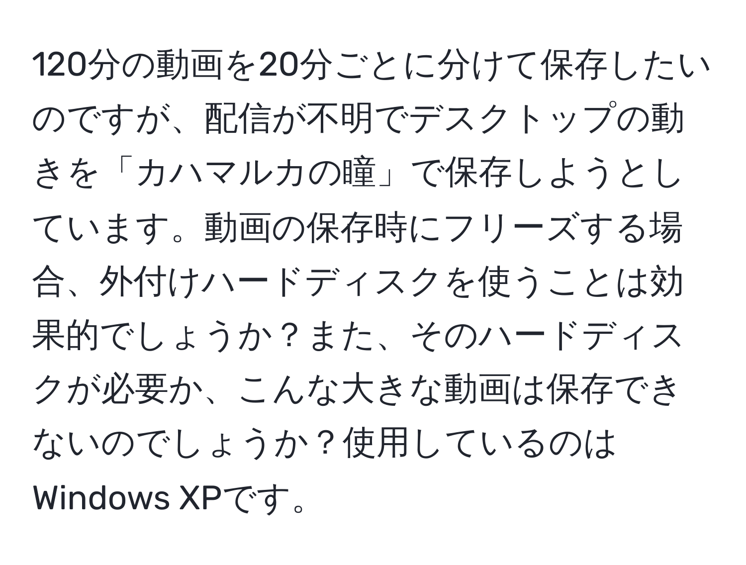 120分の動画を20分ごとに分けて保存したいのですが、配信が不明でデスクトップの動きを「カハマルカの瞳」で保存しようとしています。動画の保存時にフリーズする場合、外付けハードディスクを使うことは効果的でしょうか？また、そのハードディスクが必要か、こんな大きな動画は保存できないのでしょうか？使用しているのはWindows XPです。