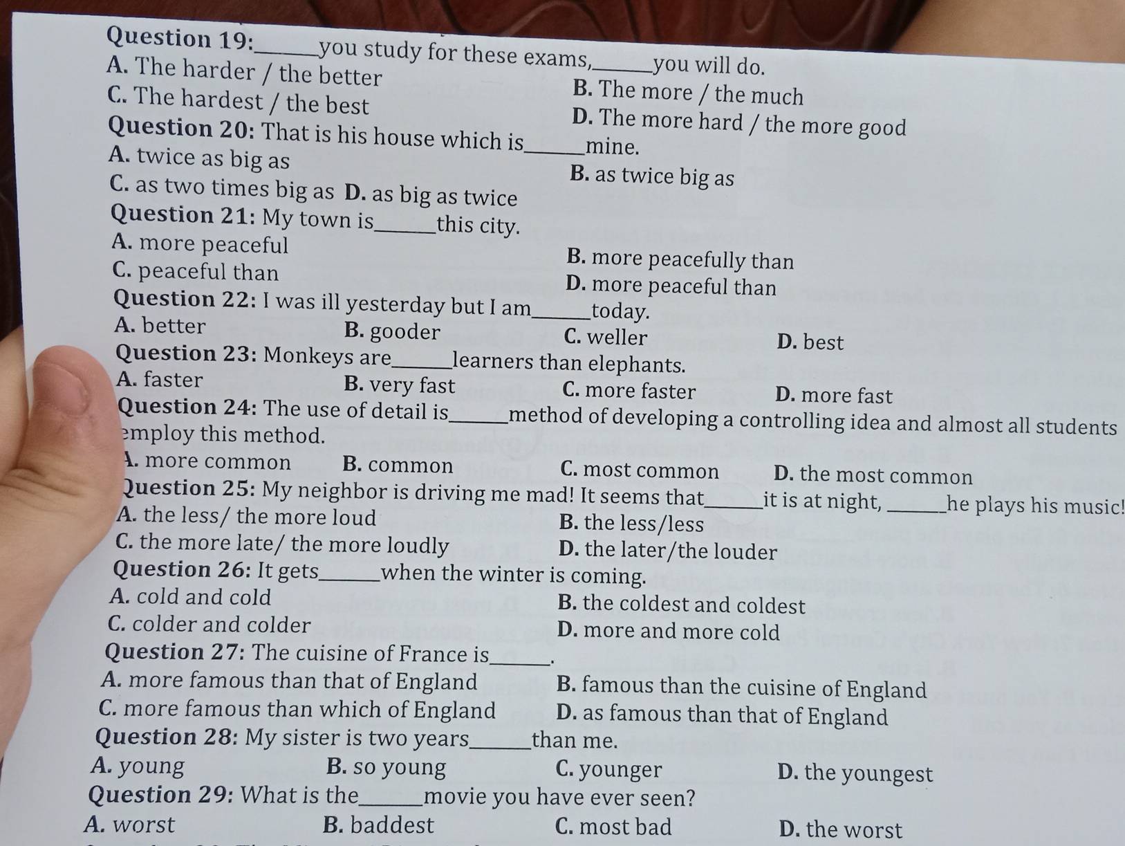 you study for these exams, you will do.
A. The harder / the better B. The more / the much
C. The hardest / the best D. The more hard / the more good
Question 20: That is his house which is_ mine.
A. twice as big as B. as twice big as
C. as two times big as D. as big as twice
Question 21: My town is_ this city.
A. more peaceful B. more peacefully than
C. peaceful than D. more peaceful than
Question 22: I was ill yesterday but I am_ today.
A. better B. gooder C. weller D. best
Question 23: Monkeys are_ learners than elephants.
A. faster B. very fast C. more faster D. more fast
Question 24: The use of detail is_ method of developing a controlling idea and almost all students .
employ this method.
A. more common B. common C. most common D. the most common
Question 25: My neighbor is driving me mad! It seems that,_ it is at night, _he plays his music!
A. the less/ the more loud B. the less/less
C. the more late/ the more loudly D. the later/the louder
Question 26: It gets_ when the winter is coming.
A. cold and cold B. the coldest and coldest
C. colder and colder D. more and more cold
Question 27: The cuisine of France is_ .
A. more famous than that of England B. famous than the cuisine of England
C. more famous than which of England D. as famous than that of England
Question 28: My sister is two years_ than me.
A. young B. so young C. younger D. the youngest
Question 29: What is the_ movie you have ever seen?
A. worst B. baddest C. most bad D. the worst