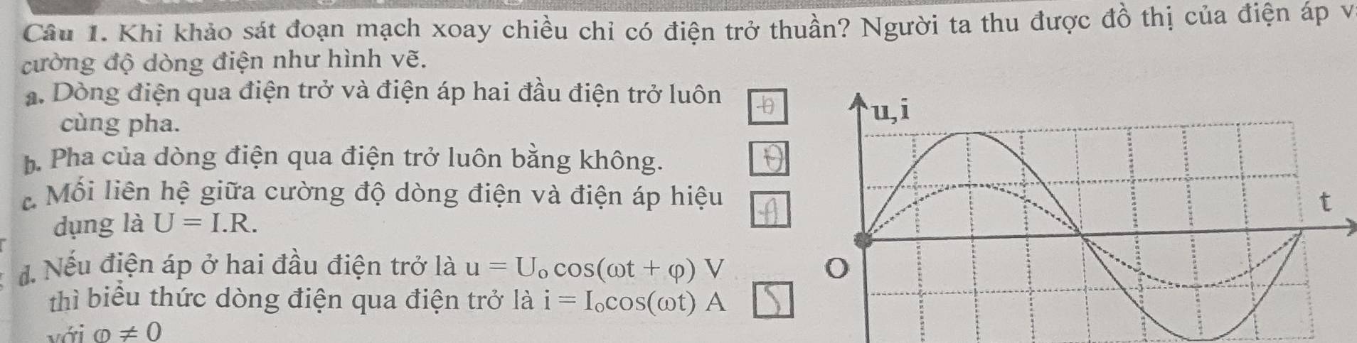 Khi khảo sát đoạn mạch xoay chiều chỉ có điện trở thuần? Người ta thu được đồ thị của điện áp vị 
cường độ dòng điện như hình vẽ. 
a. Dòng điện qua điện trở và điện áp hai đầu điện trở luôn -0θ
cùng pha. 
b Pha của dòng điện qua điện trở luôn bằng không. 
Mối liên hệ giữa cường độ dòng điện và điện áp hiệu 
dụng là U=I.R. 
đ. Nếu điện áp ở hai đầu điện trở là u=U_ocos (omega t+varphi )V
thì biểu thức dòng điện qua điện trở là i=I_ocos (omega t)A
với varnothing != 0