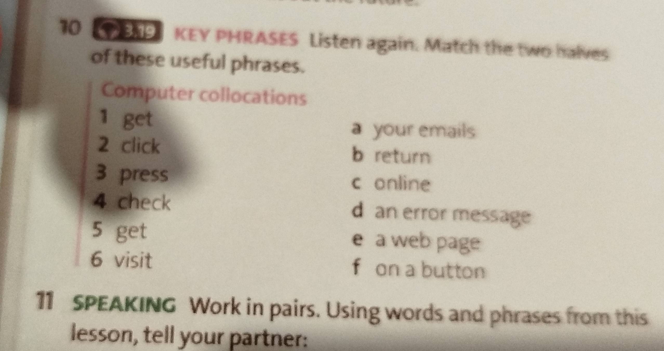 PAP KEY PHRASES Listen again. Match the two halves
of these useful phrases.
Computer collocations
1 get
a your emails
2 click
b return
3 press
c online
4 check d an error message
5 get e a web page
6 visit f on a button
11 SPEAKING Work in pairs. Using words and phrases from this
lesson, tell your partner: