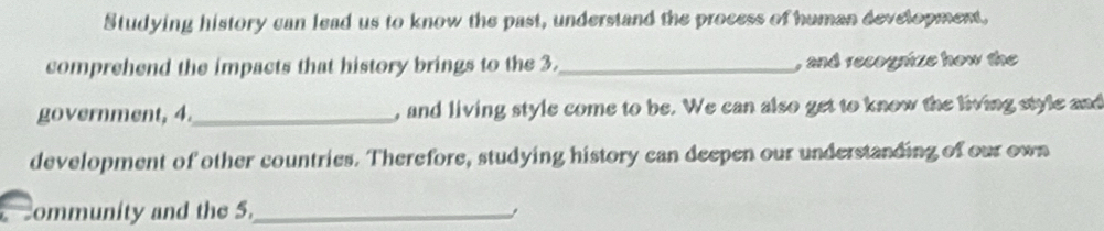 Studying history can lead us to know the past, understand the process of human development, 
comprehend the impacts that history brings to the 3._ , and recognize how the 
government, 4._ , and living style come to be. We can also get to know the living style and 
development of other countries. Therefore, studying history can deepen our understanding of our own 
ommunity and the 5._