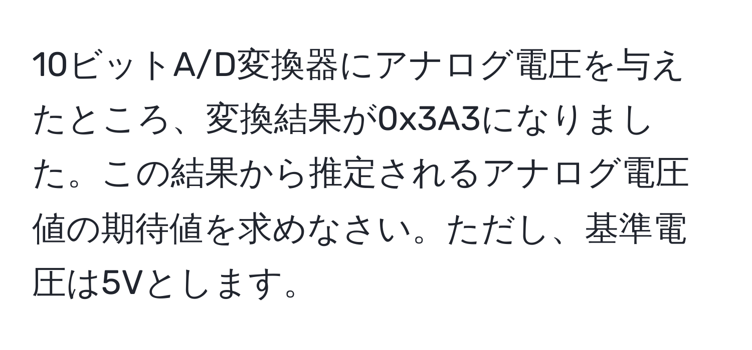 10ビットA/D変換器にアナログ電圧を与えたところ、変換結果が0x3A3になりました。この結果から推定されるアナログ電圧値の期待値を求めなさい。ただし、基準電圧は5Vとします。