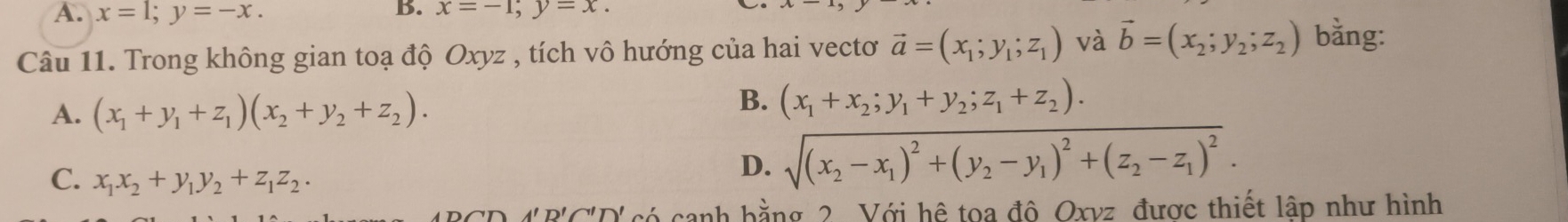 A. x=1; y=-x. 
B. x=-1; y=x. 
Câu 11. Trong không gian toạ độ Oxyz , tích vô hướng của hai vectơ vector a=(x_1;y_1;z_1) và vector b=(x_2;y_2;z_2) bằng:
A. (x_1+y_1+z_1)(x_2+y_2+z_2).
B. (x_1+x_2;y_1+y_2;z_1+z_2).
C. x_1x_2+y_1y_2+z_1z_2.
D. sqrt((x_2)-x_1)^2+(y_2-y_1)^2+(z_2-z_1)^2.
A'R'C''D' có canh bằng 2 Với hệ toa đô Oxvz được thiết lập như hình