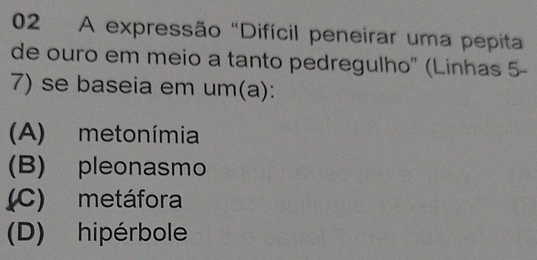 A expressão "Difícil peneirar uma pepita
de ouro em meio a tanto pedregulho" (Linhas 5-
7) se baseia em um(a):
(A) metonímia
(B) pleonasmo
(C) metáfora
(D) hipérbole