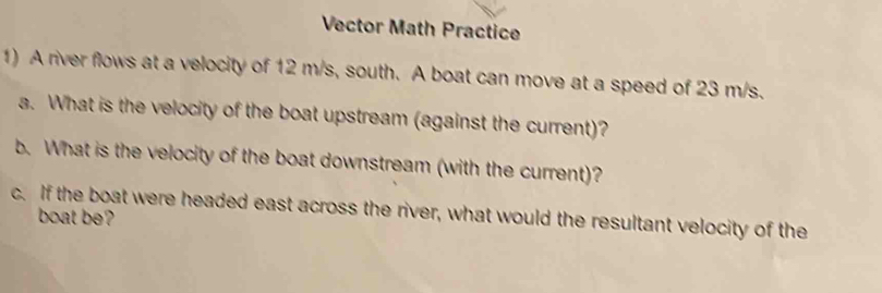 Vector Math Practice 
1) A river flows at a velocity of 12 m/s, south. A boat can move at a speed of 23 m/s. 
a. What is the velocity of the boat upstream (against the current)? 
b. What is the velocity of the boat downstream (with the current)? 
c. If the boat were headed east across the river, what would the resultant velocity of the 
boat be?