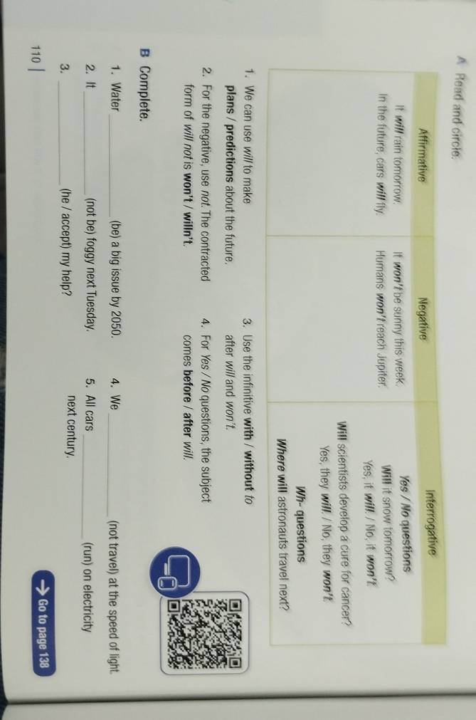 A Read and circle. 
1. We can use will to make 3. Use the infinitive with / without to 
plans / predictions about the future. after will and won't. 
2. For the negative, use not. The contracted 4. For Yes / No questions, the subject 
form of will not is won't / willn't. comes before / after will. 
B Complete. 
1. Water _(be) a big issue by 2050. 4. We _(not travel) at the speed of light. 
2. It_ (not be) foggy next Tuesday. 5. All cars _(run) on electricity 
3. _(he / accept) my help? 
next century. 
110 | Go to page 138