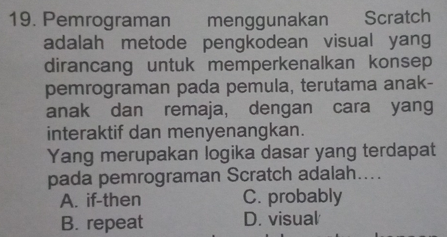 Pemrograman menggunakan Scratch
adalah metode pengkodean visual yang
dirancang untuk memperkenalkan konsep
pemrograman pada pemula, terutama anak-
anak dan remaja, dengan cara yang
interaktif dan menyenangkan.
Yang merupakan logika dasar yang terdapat
pada pemrograman Scratch adalah....
A. if-then C. probably
B. repeat D. visual