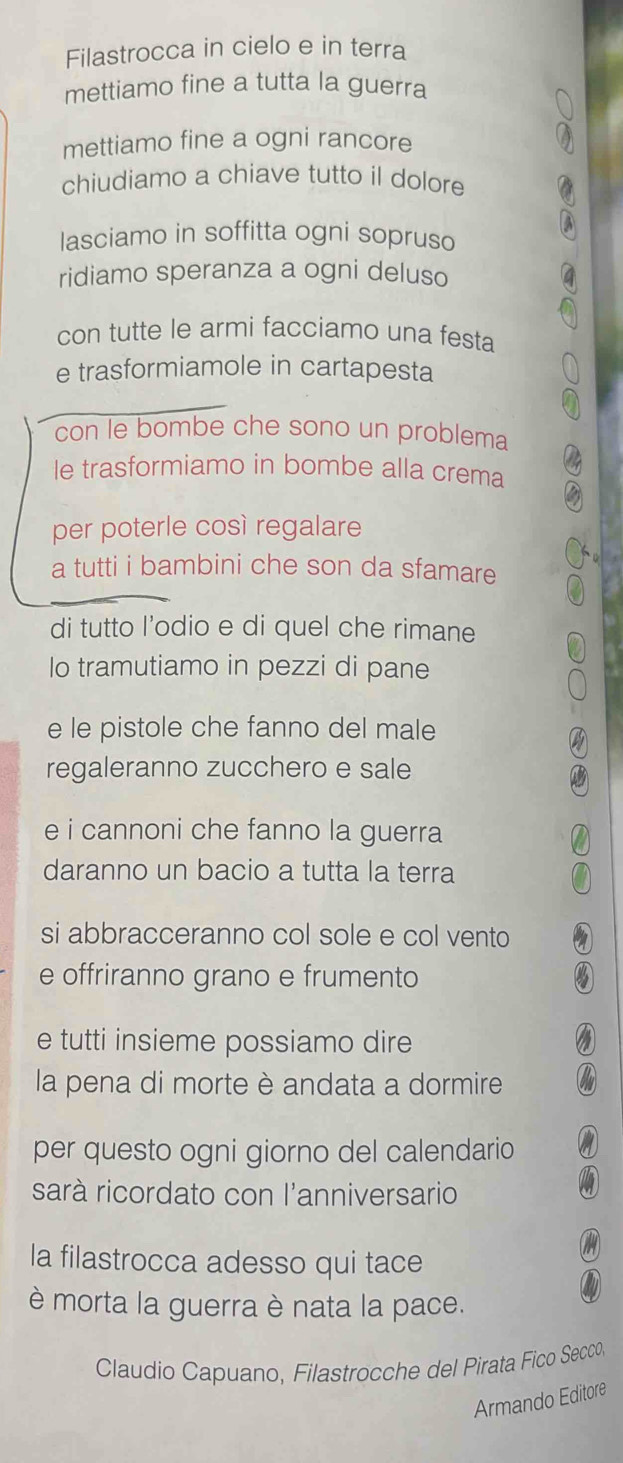 Filastrocca in cielo e in terra 
mettiamo fine a tutta la guerra 
mettiamo fine a ogni rancore 
chiudiamo a chiave tutto il dolore 
lasciamo in soffitta ogni sopruso 
ridiamo speranza a ogni deluso 
con tutte le armi facciamo una festa 
e trasformiamole in cartapesta 
con le bombe che sono un problema 
le trasformiamo in bombe alla crema 
per poterle così regalare 
a tutti i bambini che son da sfamare 
di tutto l'odio e di quel che rimane 
lo tramutiamo in pezzi di pane 
e le pistole che fanno del male 
regaleranno zucchero e sale 
e i cannoni che fanno la guerra 
daranno un bacio a tutta la terra 
si abbracceranno col sole e col vento 
e offriranno grano e frumento 
e tutti insieme possiamo dire 
la pena di morte è andata a dormire 
per questo ogni giorno del calendario 
sarà ricordato con l'anniversario 
la filastrocca adesso qui tace 
è morta la guerra è nata la pace. 
Claudio Capuano, Filastrocche del Pirata Fico Secco, 
Armando Editore