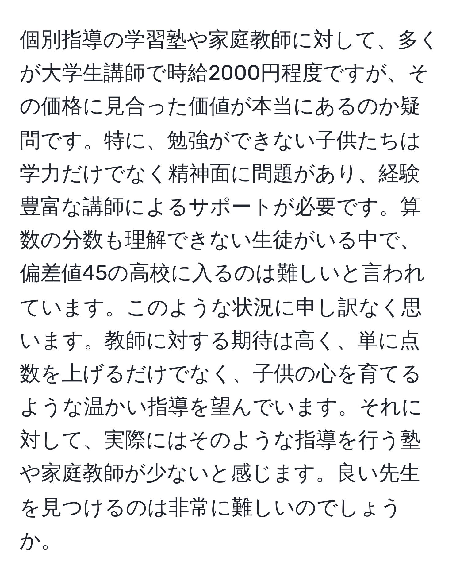 個別指導の学習塾や家庭教師に対して、多くが大学生講師で時給2000円程度ですが、その価格に見合った価値が本当にあるのか疑問です。特に、勉強ができない子供たちは学力だけでなく精神面に問題があり、経験豊富な講師によるサポートが必要です。算数の分数も理解できない生徒がいる中で、偏差値45の高校に入るのは難しいと言われています。このような状況に申し訳なく思います。教師に対する期待は高く、単に点数を上げるだけでなく、子供の心を育てるような温かい指導を望んでいます。それに対して、実際にはそのような指導を行う塾や家庭教師が少ないと感じます。良い先生を見つけるのは非常に難しいのでしょうか。