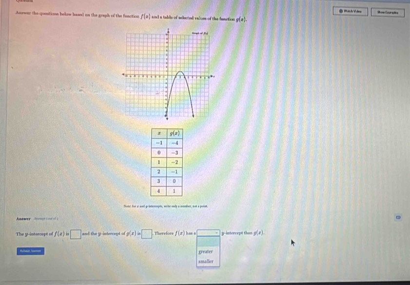 Watc he Voeng Show Cumpas
Answer the questions below based on the graph of the function f(x) and a table of selected values of the function g(x).
Note: for a and g-interrepts, write only a number, not a point.
Answer  Aeteragh t o   
The y-intercept of f(x) is □ and the y-intercept of g(x)is□ . Therefore f(x) has a = y-intercept than g(x).
greater
smaller