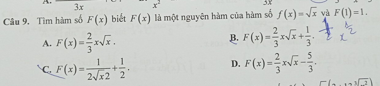 3x
x^2
5x
Câu 9. Tìm hàm số F(x) biết F(x) là một nguyên hàm của hàm số f(x)=sqrt(x) và F(1)=1.
A. F(x)= 2/3 xsqrt(x).
B. F(x)= 2/3 xsqrt(x)+ 1/3 .
C. F(x)= 1/2sqrt(x)2 + 1/2 .
D. F(x)= 2/3 xsqrt(x)- 5/3 .