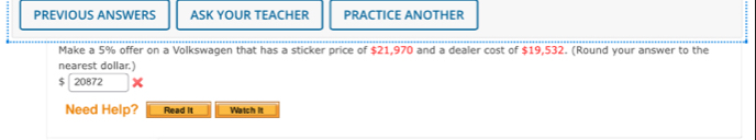 PREVIOUS ANSWERS ASK YOUR TEACHER PRACTICE ANOTHER 
Make a 5% offer on a Volkswagen that has a sticker price of $21,970 and a dealer cost of $19,532. (Round your answer to the 
nearest dollar.)
$ 20872
Need Help? Read it Watch It