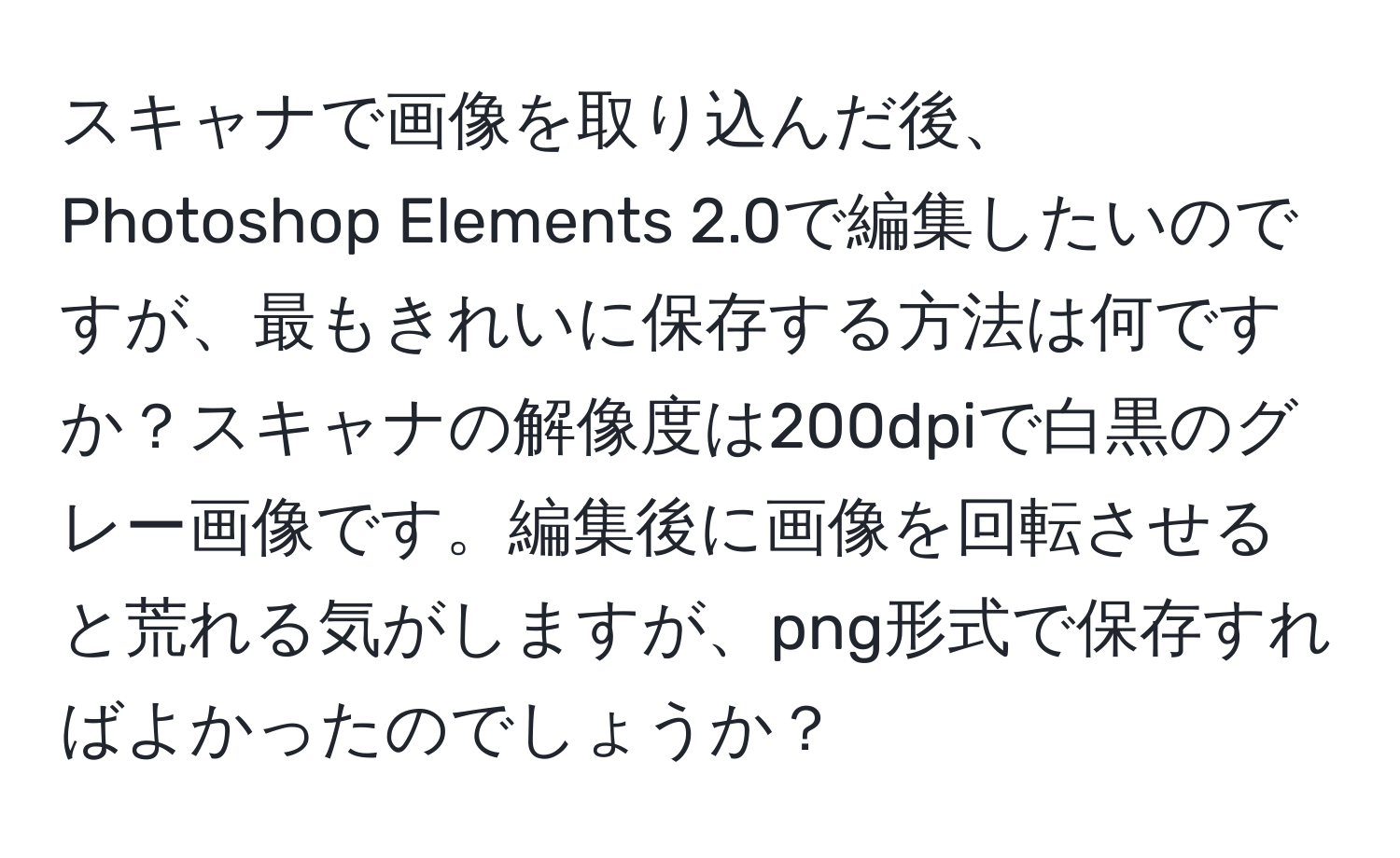 スキャナで画像を取り込んだ後、Photoshop Elements 2.0で編集したいのですが、最もきれいに保存する方法は何ですか？スキャナの解像度は200dpiで白黒のグレー画像です。編集後に画像を回転させると荒れる気がしますが、png形式で保存すればよかったのでしょうか？